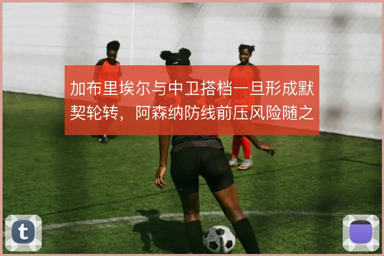 加布里埃尔与中卫搭档一旦形成默契轮转,阿森纳防线前压风险随之降低