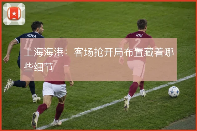 上海海港:客场抢开局布置藏着哪些细节