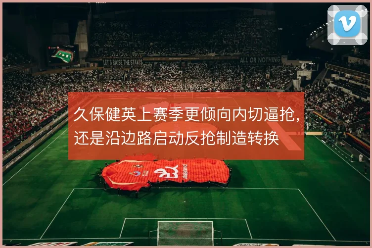 久保健英上赛季更倾向内切逼抢，还是沿边路启动反抢制造转换