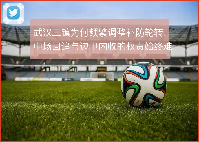 武汉三镇为何频繁调整补防轮转,中场回追与边卫内收的权责始终难厘清