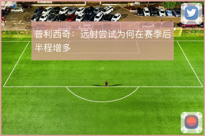 普利西奇:远射尝试为何在赛季后半程增多