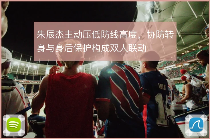 朱辰杰主动压低防线高度,协防转身与身后保护构成双人联动