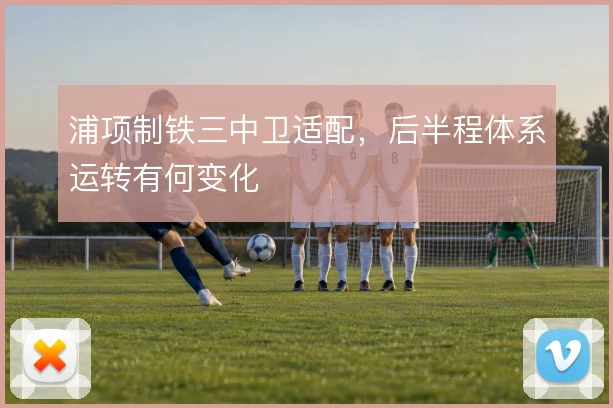 浦项制铁三中卫适配，后半程体系运转有何变化