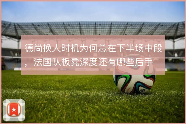 德尚换人时机为何总在下半场中段,法国队板凳深度还有哪些后手