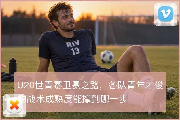 U20世青赛卫冕之路，各队青年才俊的战术成熟度能撑到哪一步