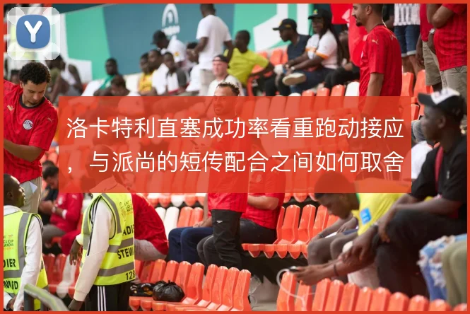 洛卡特利直塞成功率看重跑动接应,与派尚的短传配合之间如何取舍