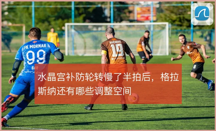 水晶宫补防轮转慢了半拍后，格拉斯纳还有哪些调整空间