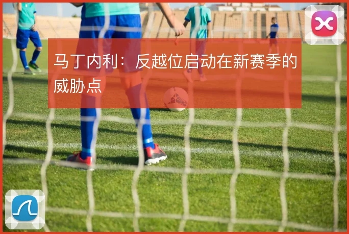 马丁内利:反越位启动在新赛季的威胁点