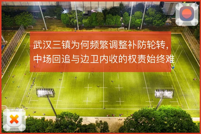 武汉三镇为何频繁调整补防轮转，中场回追与边卫内收的权责始终难厘清
