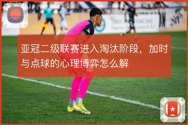 亚冠二级联赛进入淘汰阶段,加时与点球的心理博弈怎么解