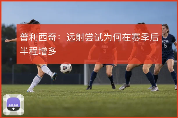 普利西奇：远射尝试为何在赛季后半程增多