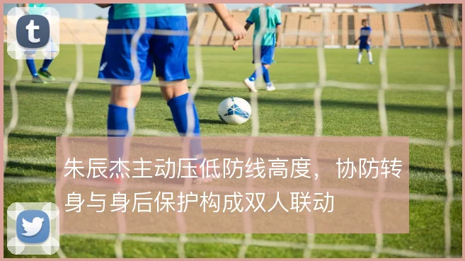 朱辰杰主动压低防线高度，协防转身与身后保护构成双人联动