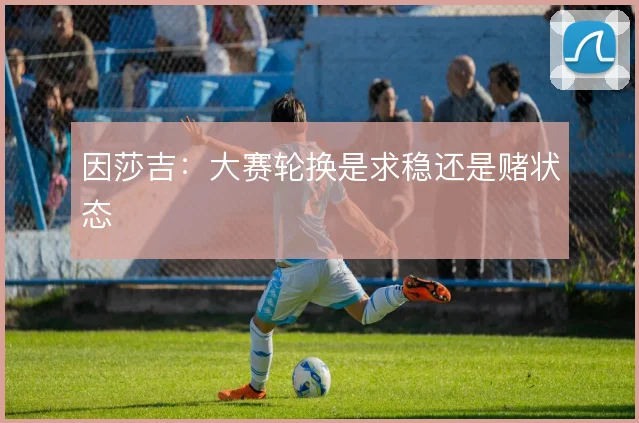 因莎吉:大赛轮换是求稳还是赌状态