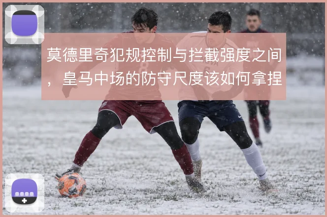 莫德里奇犯规控制与拦截强度之间，皇马中场的防守尺度该如何拿捏