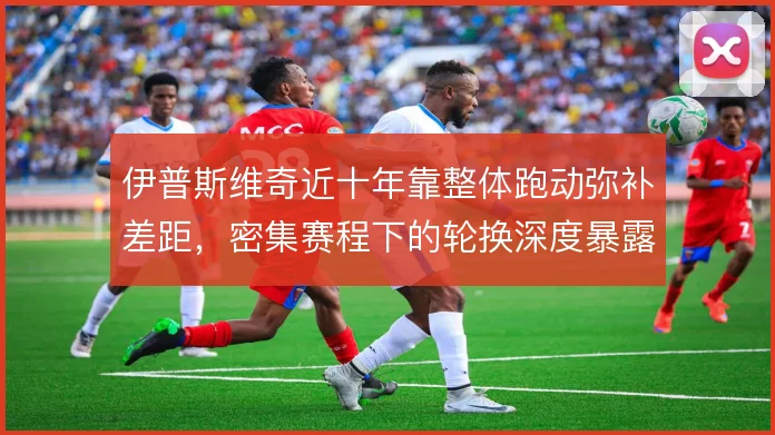 伊普斯维奇近十年靠整体跑动弥补差距,密集赛程下的轮换深度暴露保级短板