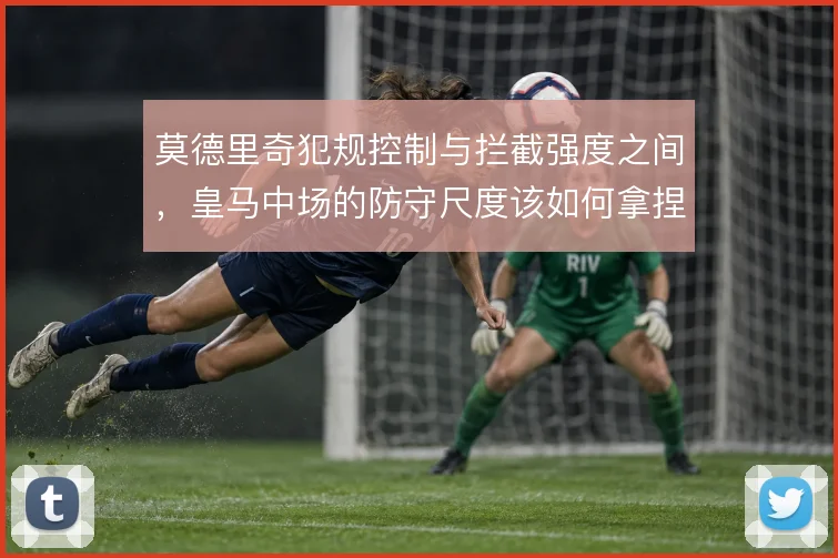 莫德里奇犯规控制与拦截强度之间,皇马中场的防守尺度该如何拿捏