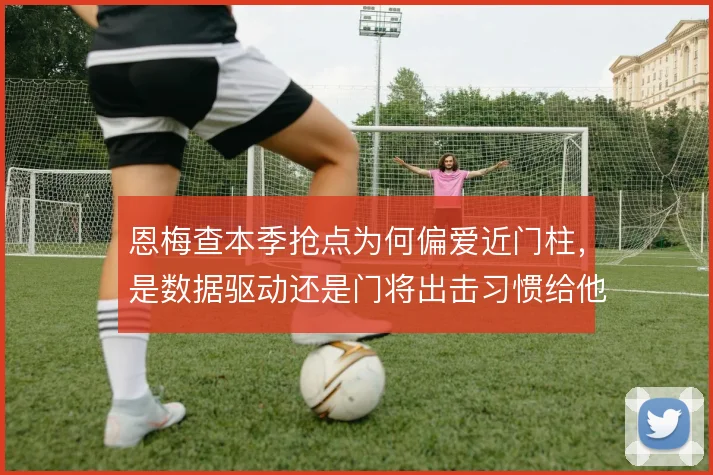 恩梅查本季抢点为何偏爱近门柱，是数据驱动还是门将出击习惯给他可乘之机