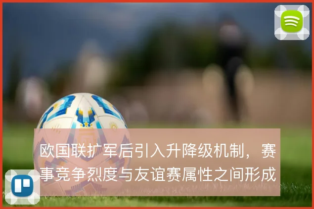 欧国联扩军后引入升降级机制，赛事竞争烈度与友谊赛属性之间形成新的平衡