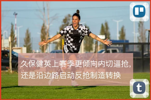 久保健英上赛季更倾向内切逼抢,还是沿边路启动反抢制造转换