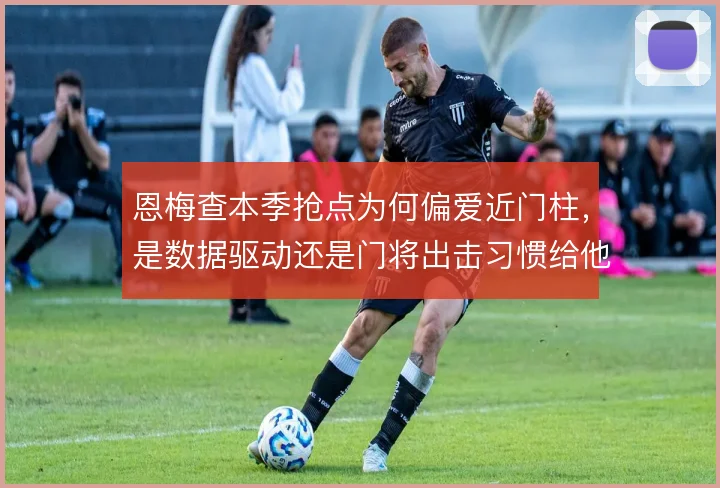 恩梅查本季抢点为何偏爱近门柱,是数据驱动还是门将出击习惯给他可乘之机