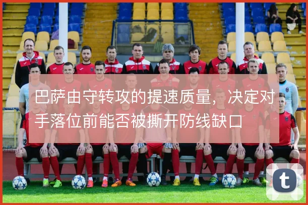 巴萨由守转攻的提速质量,决定对手落位前能否被撕开防线缺口