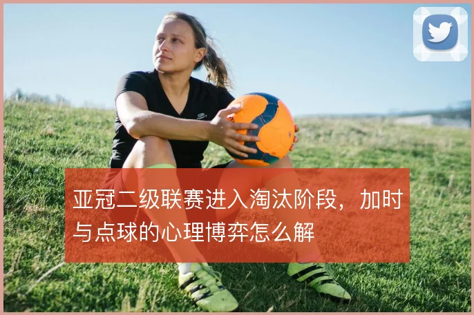 亚冠二级联赛进入淘汰阶段,加时与点球的心理博弈怎么解