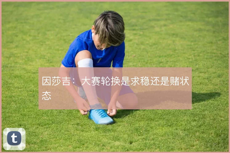 因莎吉：大赛轮换是求稳还是赌状态