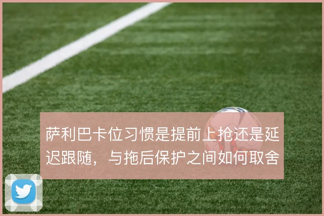 萨利巴卡位习惯是提前上抢还是延迟跟随，与拖后保护之间如何取舍