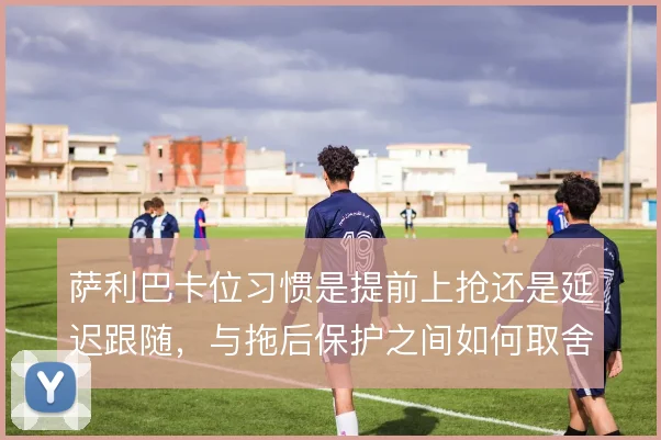 萨利巴卡位习惯是提前上抢还是延迟跟随，与拖后保护之间如何取舍