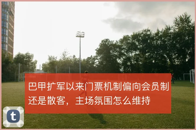 巴甲扩军以来门票机制偏向会员制还是散客，主场氛围怎么维持